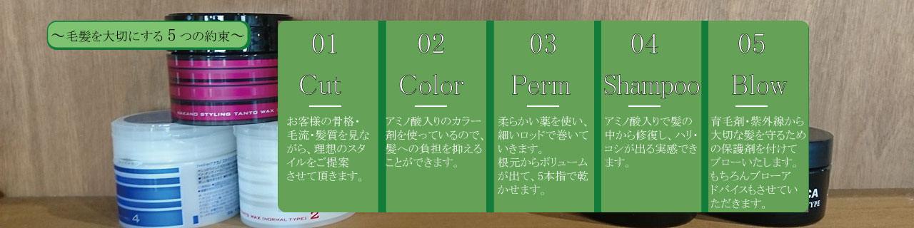 毛髪を大切にする5つの約束 1,Cut=お客様の骨格・毛流・髪質をな
がら、理想のスタイルをご提案させて頂きます。2,Color=アミノ酸入りのカラー剤を使っているので、髪への負担を抑えることができます。3,Perm=柔らかい薬を使い、細いロッドで巻いていきます。根元からボリュームが出て、5本指で乾かせます。4,Shampoo=アミノ酸入りで髪の中から修復し、ハリ・コシが出る実感できます。5,Blow=育毛剤・紫外線から大切な髪を守るための保護剤を付けてブローいたします。もちろんブローアドバイスもさせていただきます。