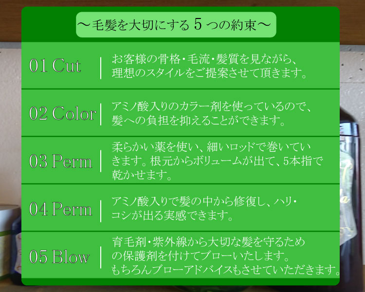 毛髪を大切にする5つの約束 1,Cut=お客様の骨格・毛流・髪質をな
がら、理想のスタイルをご提案させて頂きます。2,Color=アミノ酸入りのカラー剤を使っているので、髪への負担を抑えることができます。3,Perm=柔らかい薬を使い、細いロッドで巻いていきます。根元からボリュームが出て、5本指で乾かせます。4,Shampoo=アミノ酸入りで髪の中から修復し、ハリ・コシが出る実感できます。5,Blow=育毛剤・紫外線から大切な髪を守るための保護剤を付けてブローいたします。もちろんブローアドバイスもさせていただきます。